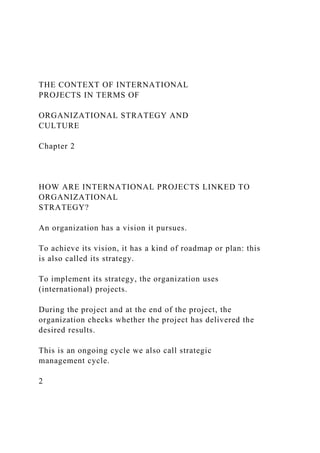 THE CONTEXT OF INTERNATIONAL
PROJECTS IN TERMS OF
ORGANIZATIONAL STRATEGY AND
CULTURE
Chapter 2
HOW ARE INTERNATIONAL PROJECTS LINKED TO
ORGANIZATIONAL
STRATEGY?
An organization has a vision it pursues.
To achieve its vision, it has a kind of roadmap or plan: this
is also called its strategy.
To implement its strategy, the organization uses
(international) projects.
During the project and at the end of the project, the
organization checks whether the project has delivered the
desired results.
This is an ongoing cycle we also call strategic
management cycle.
2
 