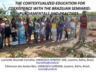 THE CONTEXTUALIZED EDUCATION FOR
     COEXISTENCE WITH THE BRAZILIAN SEMIARID:
          FUNDAMENTALS AND PRACTICES




Luzineide Dourado Carvalho, UNEB/DCH III/NEPEC-SAB, Juazeiro, Bahia, Brasil.
                            lcarvalho@uneb.br
   Edmerson dos Santos Reis, UNEB/DCH III/RESAB, Juazeiro, Bahia, Brasil.
                              esreis@uneb.br
 