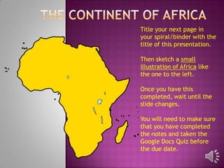 Title your next page in
your spiral/binder with the
title of this presentation.

Then sketch a small
illustration of Africa like
the one to the left.

Once you have this
completed, wait until the
slide changes.

You will need to make sure
that you have completed
the notes and taken the
Google Docs Quiz before
the due date.
 