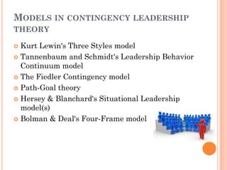 MODELS IN CONTINGENCY LEADERSHIP
THEORY

 Kurt Lewin's Three Styles model
 Tannenbaum and Schmidt's Leadership Behavior
  Continuum model
 The Fiedler Contingency model

 Path-Goal theory

 Hersey & Blanchard's Situational Leadership
  model(s)
 Bolman & Deal's Four-Frame model
 