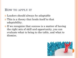 HOW TO APPLY IT
 Leaders should always be adaptable
 This is a theory that lends itself to that
  adaptability.
 If we recognize that success is a matter of having
  the right mix of skill and opportunity, you can
  evaluate what to bring to the table, and what to
  dismiss.
 