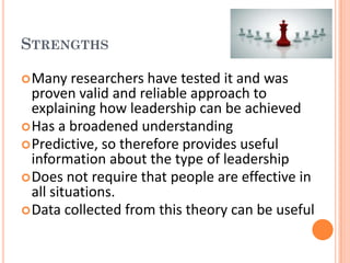 STRENGTHS

 Many    researchers have tested it and was
  proven valid and reliable approach to
  explaining how leadership can be achieved
 Has a broadened understanding
 Predictive, so therefore provides useful
  information about the type of leadership
 Does not require that people are effective in
  all situations.
 Data collected from this theory can be useful
 