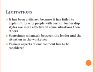 LIMITATIONS
 It has been criticized because it has failed to
  explain fully why people with certain leadership
  styles are more effective in some situations then
  others
 Sometimes mismatch between the leader and the
  situation in the workplace
 Various aspects of environment has to be
  considered
 