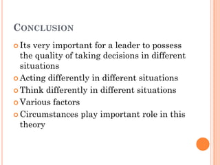 CONCLUSION
 Its very important for a leader to possess
  the quality of taking decisions in different
  situations
 Acting differently in different situations

 Think differently in different situations

 Various factors

 Circumstances play important role in this
  theory
 