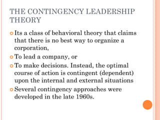 THE CONTINGENCY LEADERSHIP
THEORY
 Itsa class of behavioral theory that claims
  that there is no best way to organize a
  corporation,
 To lead a company, or

 To make decisions. Instead, the optimal
  course of action is contingent (dependent)
  upon the internal and external situations
 Several contingency approaches were
  developed in the late 1960s.
 