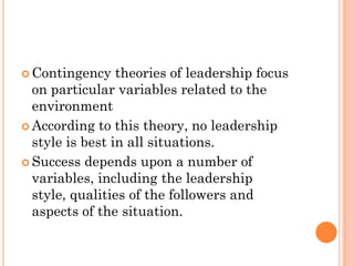  Contingency    theories of leadership focus
  on particular variables related to the
  environment
 According to this theory, no leadership
  style is best in all situations.
 Success depends upon a number of
  variables, including the leadership
  style, qualities of the followers and
  aspects of the situation.
 
