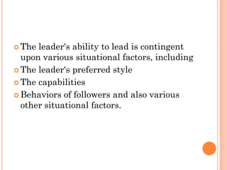  The leader's ability to lead is contingent
  upon various situational factors, including
 The leader's preferred style

 The capabilities

 Behaviors of followers and also various
  other situational factors.
 