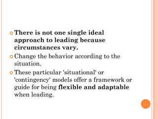  There   is not one single ideal
  approach to leading because
  circumstances vary.
 Change the behavior according to the
  situation.
 These particular 'situational' or
  'contingency' models offer a framework or
  guide for being flexible and adaptable
  when leading.
 