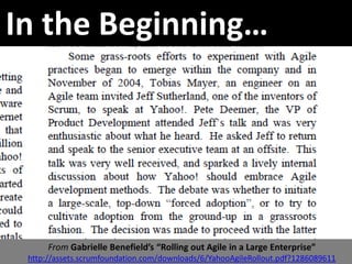 In the Beginning…




      From Gabrielle Benefield’s “Rolling out Agile in a Large Enterprise”
 http://assets.scrumfoundation.com/downloads/6/YahooAgileRollout.pdf?1286089611
 