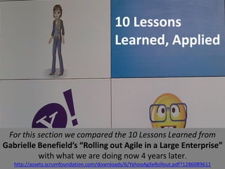 10 Lessons
                                          Learned, Applied




 For this section we compared the 10 Lessons Learned from
Gabrielle Benefield’s “Rolling out Agile in a Large Enterprise”
          with what we are doing now 4 years later.
   http://assets.scrumfoundation.com/downloads/6/YahooAgileRollout.pdf?1286089611
 