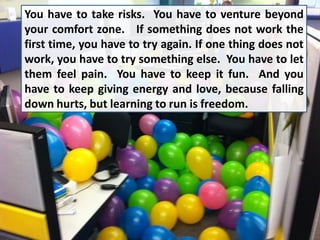 You have to take risks. You have to venture beyond
your comfort zone. If something does not work the
first time, you have to try again. If one thing does not
work, you have to try something else. You have to let
them feel pain. You have to keep it fun. And you
have to keep giving energy and love, because falling
down hurts, but learning to run is freedom.
 