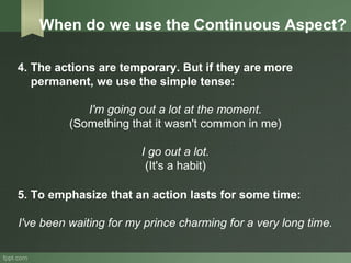 4. The actions are temporary. But if they are more
permanent, we use the simple tense:
I'm going out a lot at the moment.
(Something that it wasn't common in me)
I go out a lot.
(It's a habit)
5. To emphasize that an action lasts for some time:
I've been waiting for my prince charming for a very long time.
When do we use the Continuous Aspect?
 