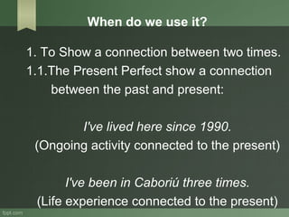 When do we use it?
1. To Show a connection between two times.
1.1.The Present Perfect show a connection
between the past and present:
I've lived here since 1990.
(Ongoing activity connected to the present)
I've been in Caboriú three times.
(Life experience connected to the present)
 