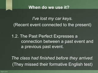 When do we use it?
I've lost my car keys.
(Recent event connected to the present)
1.2. The Past Perfect Expresses a
connection between a past event and
a previous past event.
The class had finished before they arrived.
(They missed their formative English test)
 