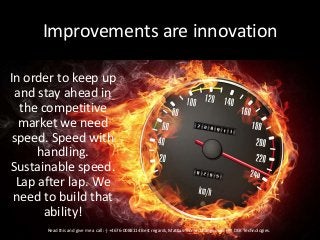 Improvements are innovation
In order to keep up
and stay ahead in
the competitive
market we need
speed. Speed with
handling.
Sustainable speed.
Lap after lap. We
need to build that
ability!
Read this and give me a call :-) +4676-0088114 Best regards, Mattias Tronje. Changemaker @ DEK Technologies.
 
