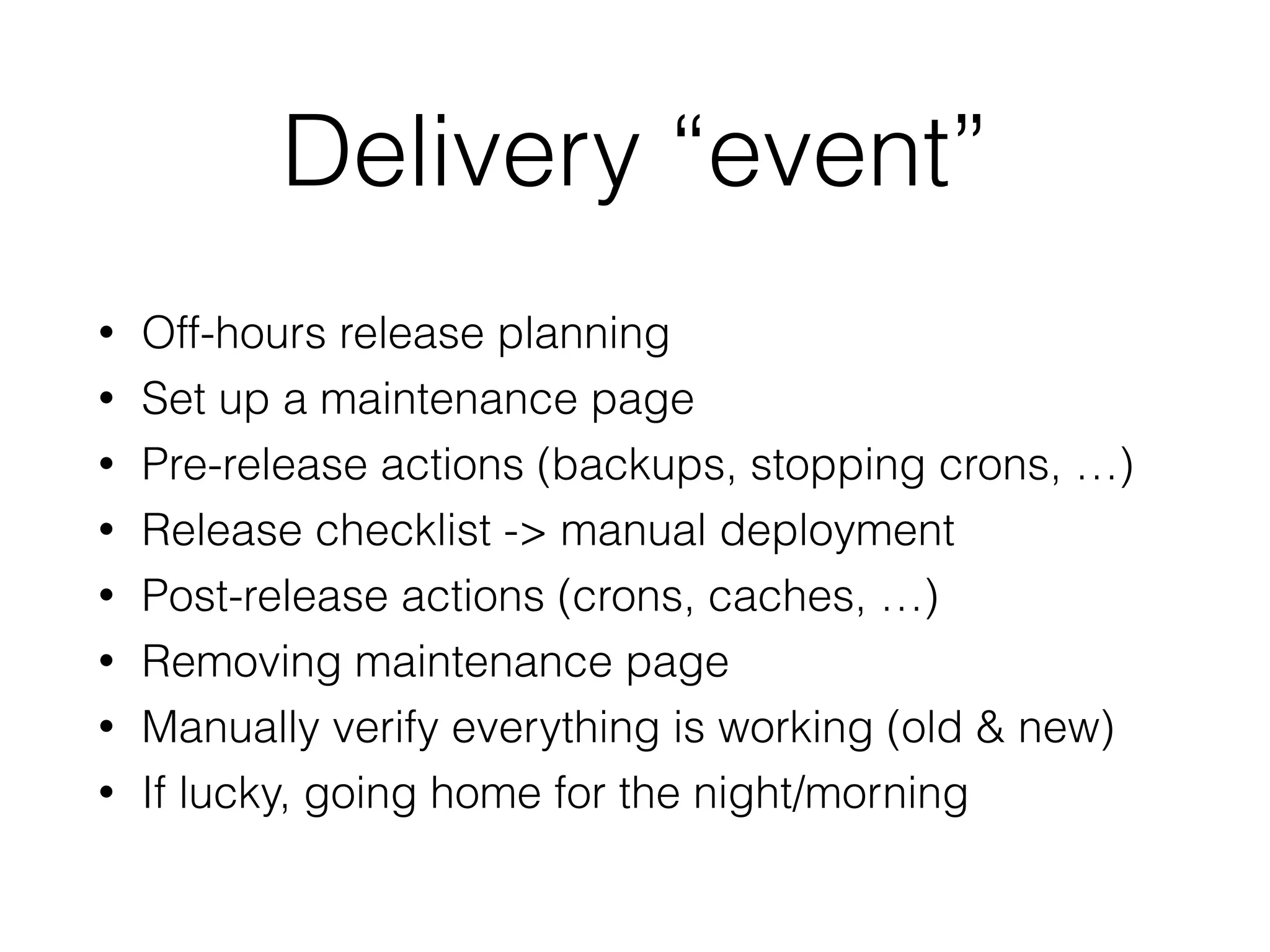 Delivery “event”
• Off-hours release planning
• Set up a maintenance page
• Pre-release actions (backups, stopping crons, …)
• Release checklist -> manual deployment
• Post-release actions (crons, caches, …)
• Removing maintenance page
• Manually verify everything is working (old & new)
• If lucky, going home for the night/morning
 