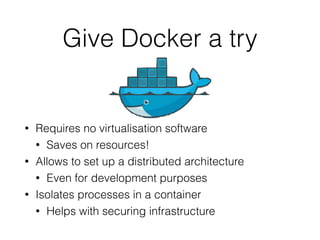 Give Docker a try
• Requires no virtualisation software
• Saves on resources!
• Allows to set up a distributed architecture
• Even for development purposes
• Isolates processes in a container
• Helps with securing infrastructure
 