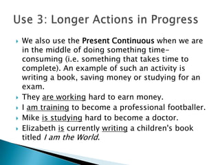    We also use the Present Continuous when we are
    in the middle of doing something time-
    consuming (i.e. something that takes time to
    complete). An example of such an activity is
    writing a book, saving money or studying for an
    exam.
   They are working hard to earn money.
   I am training to become a professional footballer.
   Mike is studying hard to become a doctor.
   Elizabeth is currently writing a children's book
    titled I am the World.
 