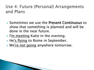    Sometimes we use the Present Continuous to
    show that something is planned and will be
    done in the near future.
   I'm meeting Katie in the evening.
   He's flying to Rome in September.
   We're not going anywhere tomorrow.
 