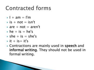   I + am = I'm
   is + not = isn't
   are + not = aren't
   he + is = he's
   she + is = she's
   it + is= it's
   Contractions are mainly used in speech and
    informal writing. They should not be used in
    formal writing.
 