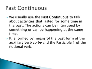    We usually use the Past Continuous to talk
    about activities that lasted for some time in
    the past. The actions can be interruped by
    something or can be happening at the same
    time.
   It is formed by means of the past form of the
    auxiliary verb to be and the Participle 1 of the
    notional verb.
 