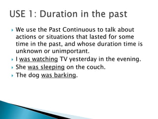    We use the Past Continuous to talk about
    actions or situations that lasted for some
    time in the past, and whose duration time is
    unknown or unimportant.
   I was watching TV yesterday in the evening.
   She was sleeping on the couch.
   The dog was barking.
 