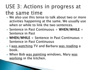    We also use this tense to talk about two or more
    activities happening at the same. We usually use
    when or while to link the two sentences.
   Sentence in Past Continuous + WHEN/WHILE +
    Sentence in Past
   WHEN/WHILE + Sentence in Past Continuous +
    Sentence in Past Continuous
   I was watching TV and Barbara was reading a
    book.
   When Bob was painting windows, Mary was
    working in the kitchen.
 