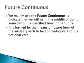    We mainly use the Future Continuous to
    indicate that we will be in the middle of doing
    something in a specified time in the future.
   It is formed by the means of future form of
    the auxiliary verb to be and Participle 1 of the
    notional verb.
 