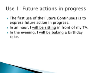    The first use of the Future Continuous is to
    express future action in progress.
   In an hour, I will be sitting in front of my TV.
   In the evening, I will be baking a birthday
    cake.
 