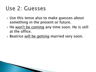    Use this tense also to make guesses about
    something in the present or future.
   He won't be coming any time soon. He is still
    at the office.
   Beatrice will be getting married very soon.
 
