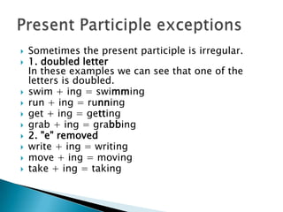    Sometimes the present participle is irregular.
   1. doubled letter
    In these examples we can see that one of the
    letters is doubled.
   swim + ing = swimming
   run + ing = running
   get + ing = getting
   grab + ing = grabbing
   2. "e" removed
   write + ing = writing
   move + ing = moving
   take + ing = taking
 