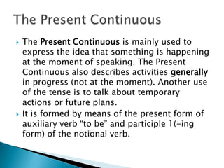    The Present Continuous is mainly used to
    express the idea that something is happening
    at the moment of speaking. The Present
    Continuous also describes activities generally
    in progress (not at the moment). Another use
    of the tense is to talk about temporary
    actions or future plans.
   It is formed by means of the present form of
    auxiliary verb “to be” and participle 1(-ing
    form) of the notional verb.
 