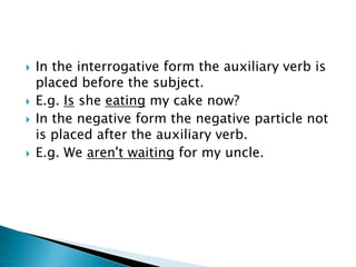    In the interrogative form the auxiliary verb is
    placed before the subject.
   E.g. Is she eating my cake now?
   In the negative form the negative particle not
    is placed after the auxiliary verb.
   E.g. We aren't waiting for my uncle.
 