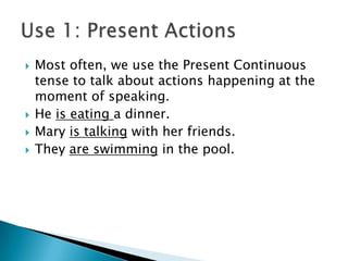    Most often, we use the Present Continuous
    tense to talk about actions happening at the
    moment of speaking.
   He is eating a dinner.
   Mary is talking with her friends.
   They are swimming in the pool.
 