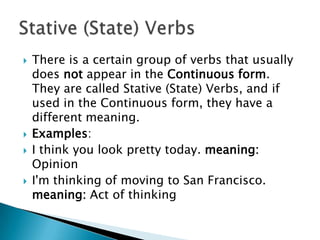    There is a certain group of verbs that usually
    does not appear in the Continuous form.
    They are called Stative (State) Verbs, and if
    used in the Continuous form, they have a
    different meaning.
   Examples:
   I think you look pretty today. meaning:
    Opinion
   I'm thinking of moving to San Francisco.
    meaning: Act of thinking
 