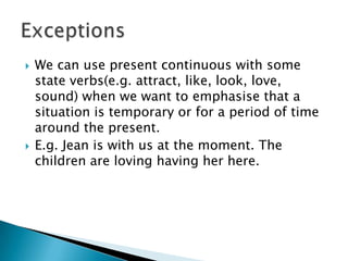    We can use present continuous with some
    state verbs(e.g. attract, like, look, love,
    sound) when we want to emphasise that a
    situation is temporary or for a period of time
    around the present.
   E.g. Jean is with us at the moment. The
    children are loving having her here.
 