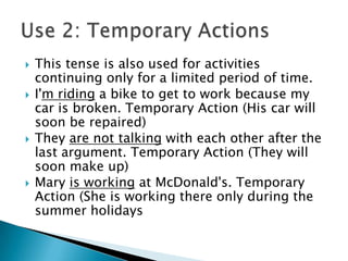    This tense is also used for activities
    continuing only for a limited period of time.
   I'm riding a bike to get to work because my
    car is broken. Temporary Action (His car will
    soon be repaired)
   They are not talking with each other after the
    last argument. Temporary Action (They will
    soon make up)
   Mary is working at McDonald's. Temporary
    Action (She is working there only during the
    summer holidays
 