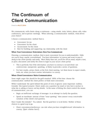 The Continuum of
Client Communication
Posted on 06/27/2016
We communicate with clients along a continuum – using emails, texts, letters, phone calls, video
conferences, and in-person meetings. When selecting a communication medium, what drives
your choice?
I choose a communication method that is:
 Convenient for me
 Convenient for the client
 Inconvenient for the client
 Best for building and supporting my relationship with the client
When Your Convenience Determines How You Communicate
Choosing a communication medium that is most convenient for you is understandable. Odds
are you’re busy, maybe overwhelmed. You have information to convey and want to pass it
along to the client quickly and easily. More likely than not, you’ll fire off an email, maybe a text,
or post a document and notify the client to login to your secure client portal.
 This is perfectly fine if the information you have to convey is cut and dried: not
controversial, unexpected, upsetting, or likely to provoke a series of questions.
 For best results, prime clients at the first client meeting. Let them know to expect emails,
texts, etc. when you have routine information to convey.
When Client Convenience Rules Communication
Some might argue this should be the gold standard 100% of the time: choose the
communication method the client prefers or finds most convenient.
While I understand the spirit behind this point of view, it ignores some important realities.
Consider this typical scenario: Client sends you a question by email or text, but is unclear in
what she is asking or leaves out key details. In the name of letting the client control the means
of communication, you can:
 Begin an inefficient exchange of messages in an attempt to clarify the question.
 Spend an inordinate amount of time “issue spotting,” then answer every conceivable
variation of the client’s real question.
Have I made this mistake? Yes, indeed. But the goal here is to do better. Neither of these
choices is a good way to go.
 Client convenience/preference can rule when you have straightforward information to
convey. [Spot a theme here?]
 