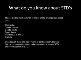 What do you know about STD’s These  are the most common forms of STD’s amongst our target group Chlamydia Genital herpes Genital warts Gonorrhoea Hepatitis A, B and C Syphilis Even though there are many forms of contraception, the best form of contraception seems to be the condom. It gives 95% protection against all STD’s. 
