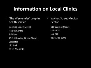 Information on Local Clinics ‘ The Weekender’ drop-in health service Bowling Green Street Health Centre 2 nd  Floor 29-31 Bowling Green Street Leicester LE1 6AS 0116 204 7249 Walnut Street Medical Centre 110 Walnut Street Leicester  LE2 7LE 0116 285 5300 