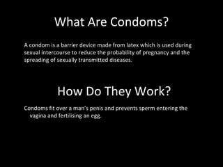 What Are Condoms? How Do They Work? Condoms fit over a man’s penis and prevents sperm entering the  vagina and fertilising an egg.  A condom is a barrier device made from latex which is used during sexual intercourse to reduce the probability of pregnancy and the spreading of sexually transmitted diseases. 
