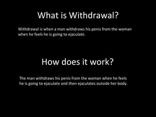 What is Withdrawal? How does it work? Withdrawal is when a man withdraws his penis from the woman when he feels he is going to ejaculate.  The man withdraws his penis from the woman when he feels he is going to ejaculate and then ejaculates outside her body. 