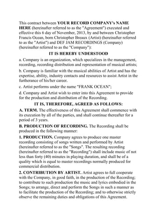 This contract between YOUR RECORD COMPANY's NAME
HERE (hereinafter referred to as the "Agreement") executed and
effective this 6 day of November, 2013, by and between Christopher
Francis Ocean, born Christopher Breaux (Artist) (hereinafter referred
to as the "Artist") and DEF JAM RECORDINGS (Company)
(hereinafter referred to as the "Company"):
IT IS HEREBY UNDERSTOOD
a. Company is an organization, which specializes in the management,
recording, recording distribution and representation of musical artists;
b. Company is familiar with the musical abilities of Artist and has the
expertise, ability, industry contacts and resources to assist Artist in the
furtherance of his/her career.
c. Artist performs under the name "FRANK OCEAN";
d. Company and Artist wish to enter into this Agreement to provide
for the production and distribution of the Recording.
IT IS, THEREFORE, AGREED AS FOLLOWS:
A. TERM. The effectiveness of this Agreement shall commence with
its execution by all of the parties, and shall continue thereafter for a
period of 3 years.
B. PRODUCTION OF RECORDING. The Recording shall be
produced in the following manner:
1. PRODUCTION. Company agrees to produce one master
recording consisting of songs written and performed by Artist
(hereinafter referred to as the "Songs". The resulting recording
(hereinafter referred to as the "Recording") shall include music of not
less than forty (40) minutes in playing duration, and shall be of a
quality which is equal to master recordings normally produced for
commercial distribution.
2. CONTRIBUTION BY ARTIST. Artist agrees to full cooperate
with the Company, in good faith, in the production of the Recording;
to contribute to such production the music and lyrics embodied in the
Songs; to arrange, direct and perform the Songs in such a manner as
to facilitate the production of the Recording; and to otherwise strictly
observe the remaining duties and obligations of this Agreement.
 
