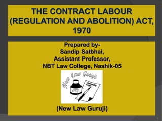 THE CONTRACT LABOUR
(REGULATION AND ABOLITION) ACT,
1970
Prepared by-
Sandip Satbhai,
Assistant Professor,
NBT Law College, Nashik-05
(New Law Guruji)
1
 