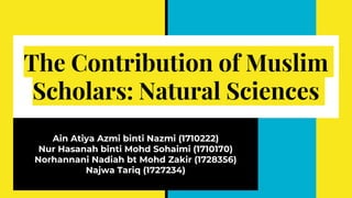The Contribution of Muslim
Scholars: Natural Sciences
Ain Atiya Azmi binti Nazmi (1710222)
Nur Hasanah binti Mohd Sohaimi (1710170)
Norhannani Nadiah bt Mohd Zakir (1728356)
Najwa Tariq (1727234)
 