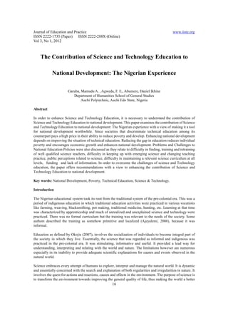 Journal of Education and Practice                                                               www.iiste.org
ISSN 2222-1735 (Paper) ISSN 2222-288X (Online)
Vol 3, No 1, 2012



    The Contribution of Science and Technology Education to

            National Development: The Nigerian Experience

                       Garuba, Mamudu A. , Agweda, F. E., Abumere, Daniel Ikhine
                          Department of Humanities School of General Studies
                               Auchi Polytechnic, Auchi Edo State, Nigeria

Abstract

In order to enhance Science and Technology Education, it is necessary to understand the contribution of
Science and Technology Education to national development. This paper examines the contribution of Science
and Technology Education to national development: The Nigerian experience with a view of making it a tool
for national development worthwhile. Since societies that discriminate technical education among its
counterpart pays a high price in their ability to reduce poverty and develop. Enhancing national development
depends on improving the situation of technical education. Reducing the gap in education reduces individual
poverty and encourages economic growth and enhances national development. Problems and Challenges to
National Education Policies were also discussed as they relate to difficulty in finding, training and retraining
of well qualified science teachers, difficulty in keeping up with emerging science and changing teaching
practice, public perceptions related to science, difficulty in maintaining a relevant science curriculum at all
levels, funding and lack of information. In order to overcome the challenges of science and Technology
education, the paper offers recommendations with a view to enhancing the contribution of Science and
Technology Education to national development.

Key words: National Development, Poverty, Technical Education, Science & Technology.

Introduction

The Nigerian educational system took its root from the traditional system of the pre-colonial era. This was a
period of indigenous education in which traditional education activities were practiced in various vocations
like farming, weaving, blacksmithing, pot making, traditional medicine, hunting, etc. Learning at that time
was characterized by apprenticeship and much of unrealized and unexplained science and technology were
practiced. There was no formal curriculum but the training was relevant to the needs of the society. Some
authors described the training as somehow primitive and localized (Ajeyalemi, 2008), because it was
informal.

Education as defined by Okojie (2007), involves the socialization of individuals to become integral part of
the society in which they live. Essentially, the science that was regarded as informal and indigenous was
practiced in the pre-colonial era. It was stimulating, informative and useful. It provided a lead way for
understanding, interpreting and relating with the world and nature. The limitations however are numerous
especially in its inability to provide adequate scientific explanations for causes and events observed in the
natural world.

Science embraces every attempt of humans to explore, interpret and manage the natural world. It is dynamic
and essentially concerned with the search and explanation of both regularities and irregularities in nature. It
involves the quest for actions and reactions, causes and effects in the environment. The purpose of science is
to transform the environment towards improving the general quality of life, thus making the world a better
                                                      16
 