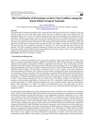 Research on Humanities and Social Sciences                                                                  www.iiste.org
ISSN 2222-1719 (Paper) ISSN 2222-2863 (Online)
                                   2863
Vol 2, No.10, 2012


 The Contribution of Stereotypes on Inter Clan Conflicts among the
                 Kuria Ethnic Group in Tanzania
                                              Gissa Andrew Mahende
          Dar es Salaam University College of Education (DUCE), P.O. Box 2329, Dar es Salaam, Tanzania
                                                              ,
                                        Email: gissamahende@yahoo.com
Abstract
This study aimed at exploring stereotypical traits among the Kuria ethnic group and how they contribute to inter clan
conflicts among the clans of the Kuria ethnic group. The data to inform the study were collected from 235
respondents (Mean Age =36, SD =13) randomly and purposively selected from members of the selected clans and
                                     13)
government officials using checklist, interview and focus group discussion. The findings indicated that all three
target clans were described by both positive and negative traits though varied in degrees of percentages suggesting
that these clan groups had similar characteristic The findings also indicated that inter clan hostility, cruelty, and
                                     characteristics.                                          hostility
aggression were the major stereotypic traits contributing to inter clan conflicts. Further more the findings revealed
                            stereotypical
that each clan had its own slogan that indicated its superiority over other clans and that were praised by clan
                  ad
members. This kind of thinking contributed immensely to frequent inters clan conflicts. The study concluded that
                                                             frequ
Kuria clan members should rethink about the social, political and economic impacts of inter clan conflicts as these
conflicts have tarnished their image to other Tanzanian.
Key Words: Kuria Clans, Stereotypes, Conflicts.
                               ereotypes,

1. Introduction and Background

Stereotype is a Greek word composed of two words, stereo and typos. Stereo means rigid, solid and typos mean
letters or characters (Sarjveladze, Shushania, Melikishvili & Baliashvili, 2009). Ethnic stereotypes are generalized
                                                                              2009)         s
judgements about beliefs, characteristics, attributes, expectations and behaviour about social groups and their
members (Tylor, 2003; Feldman, 2005; Panner & Roy, 2008; Khan, Benda & Stagnaro, 2012). The judgement of the
target group depends on the chosen comparison standards of the perceiver (Strack, 2004; Operarion & Fiske, 2001 in
         oup                                                                          2004;
Dobewall, Strack, & Muller, 2011) or biases in assessment of two or more variables in the social and physical
environment (Meiser & Hewstone, 2011). Within the realm of ethnic stereotypes these ideas can distinguish between
                                     , 2011) ithin
auto-stereotypes and hetero-stereotypes. The auto-stereotypes are generalized ideas about in group and normally they
                              stereotypes.    auto stereotypes
are positive whereas hetero-stereotypes are generalized ideas about the out group which are normally negative
                                stereotypes                        about
(Sarjveladze et al. 2009). Stereotypes share the basic feature that is simplifying the world view as individuals are not
in terms of their personal characteristics but are viewed in terms of attributes ascribed to an individual or all
members of their particular group (Meiser & Hewstone, 2011). By so doing they imply disrespect and neglect of
                                                            2011).
diversity (Sarjveladze et al. 2009). Common stereotypes involve age, occupation, gender, religion, and ethnic groups
                                     .
(Myers, 2005; Sarjveladze et al. 2009) For instance what impressions come in your mind when you hear or
                                    . 2009).
encounter a member of the Kuria ethnic group? Do those traits in your mind truly describe that person? Is your
judgement realistic?

Sometimes people make judgements, or begin interacting with someone, with little to go on but their own stereotypes
                         e
(Myers, 2005). Lock and Johnston (2001 observed that in many interaction people use stereotypes they have despite
                                     (2001)
the personal information provided about that person. These judgements lead people to label others as lazy, smart,
                                                                 gements
cruel, intelligent, hostile, and hardworking (Feldman, 2005). These are characteristics that sometimes make up the
                                 hardwork
stereotypes positive, but they are frequently negative and they are the sources of prejudice and discrimination in
many societies (Feldman, 1985; Lock & Johnston, 2001). Stereotypical thoughts are the cognitive part of prejudice
while the hatred, admiration and anger make up the affective part and discrimination is the behavioural component of
                                                                                             behavio
stereotype (Panner & Roy, 2008). Stereotypes have harmful consequences as they influence how much people like or
dislike, affect social judgement, they distort our perception and divide people into groups by creating differences
between in groups and out groups (Dobewall, Strack & Muller, 2011; Sarjveladze et al 2009). However, Schaller
               roups                                                                     al.
and Neuberg (2008) commented that mere dividing people into groups is not sufficient to promote discrimination.
There must be some cognitive association linking that out group and its members with some specific traits to
                                              linking
promote behavioural avoidance. These cognitive associations will colour how people interpret events, bear prejudice


                                                          164
 