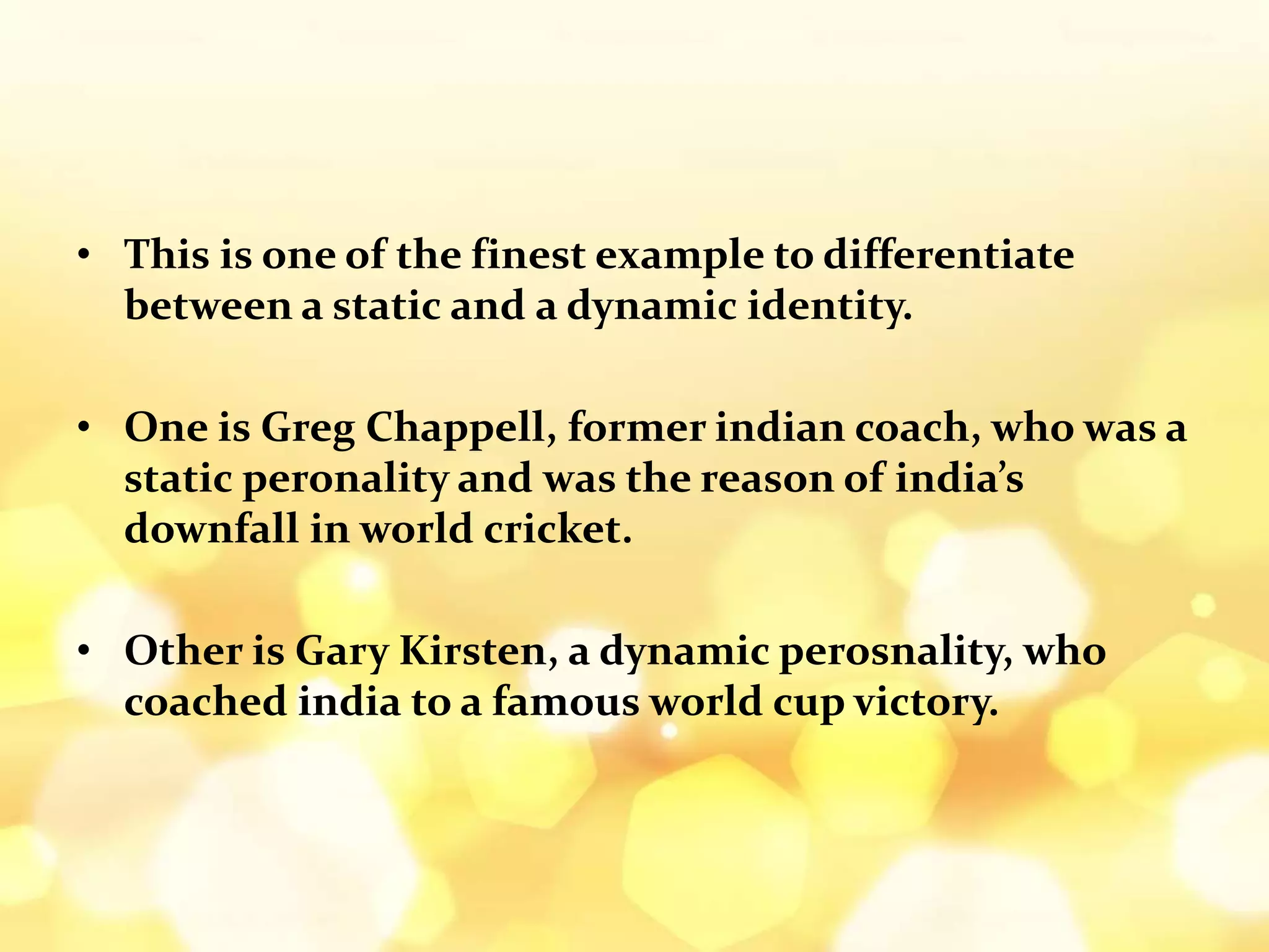 • This is one of the finest example to differentiate
between a static and a dynamic identity.
• One is Greg Chappell, former indian coach, who was a
static peronality and was the reason of india’s
downfall in world cricket.
• Other is Gary Kirsten, a dynamic perosnality, who
coached india to a famous world cup victory.
 
