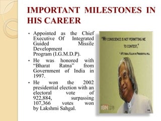 IMPORTANT MILESTONES IN
HIS CAREER
•

•

•

Appointed as the Chief
Executive Of Integrated
Guided
Missile
Development
Program (I.G.M.D.P).
He was honored with
“Bharat
Ratna”
from
Government of India in
1997.
He
won
the
2002
presidential election with an
electoral
vote
of
922,884,
surpassing
107,366
votes
won
by Lakshmi Sahgal.

 