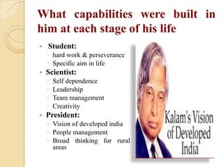 What capabilities were built in
him at each stage of his life


Student:
◦ hard work & perseverance
◦ Specific aim in life



Scientist:
◦
◦
◦
◦



Self dependence
Leadership
Team management
Creativity

President:
◦ Vision of developed india
◦ People management
◦ Broad thinking for rural
areas

 